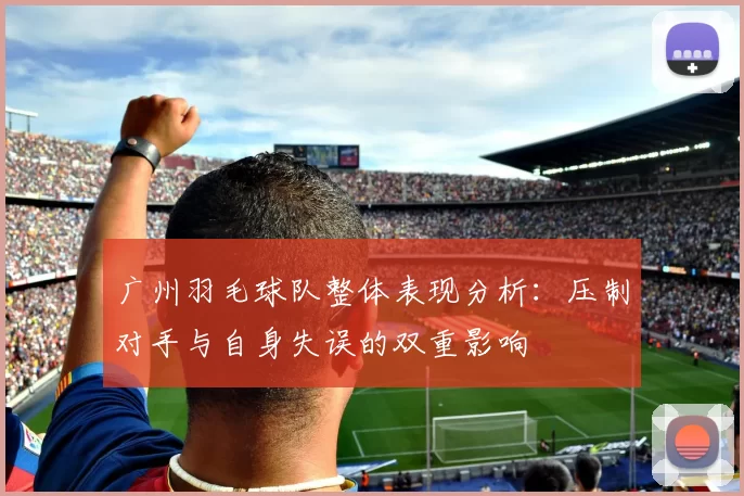 广州羽毛球队整体表现分析：压制对手与自身失误的双重影响