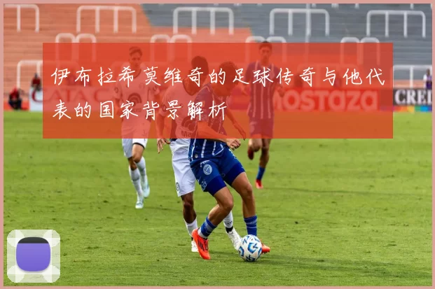 伊布拉希莫维奇的足球传奇与他代表的国家背景解析