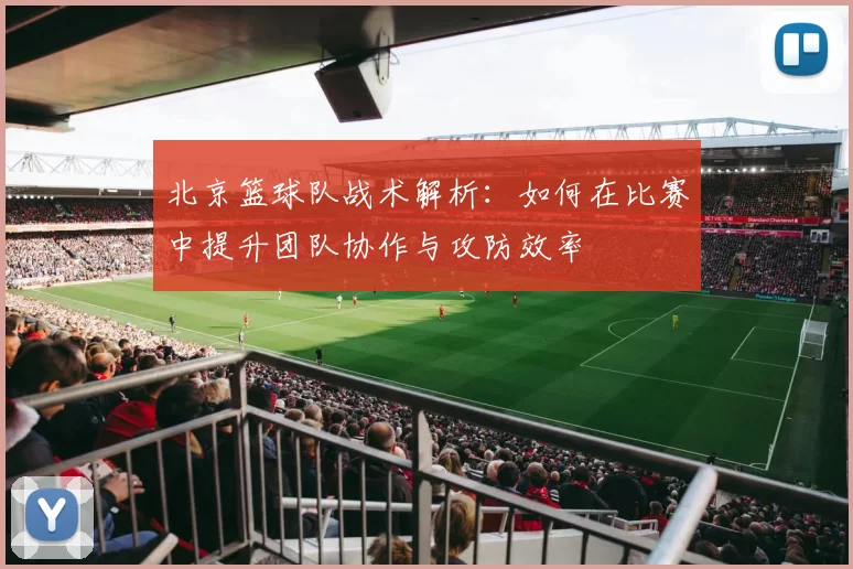 北京篮球队战术解析：如何在比赛中提升团队协作与攻防效率