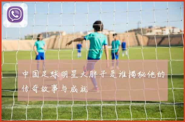 中国足球明星大胖子是谁揭秘他的传奇故事与成就