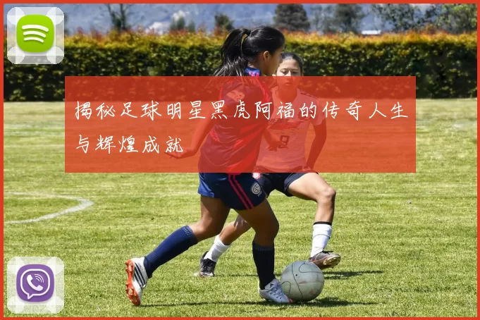 揭秘足球明星黑虎阿福的传奇人生与辉煌成就