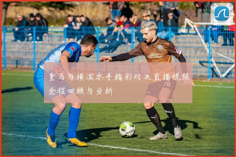 皇马与横滨水手精彩对决直播视频全程回顾与分析