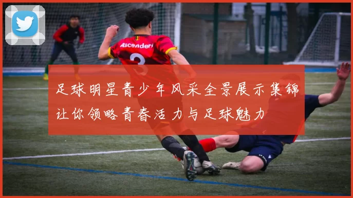 足球明星青少年风采全景展示集锦让你领略青春活力与足球魅力