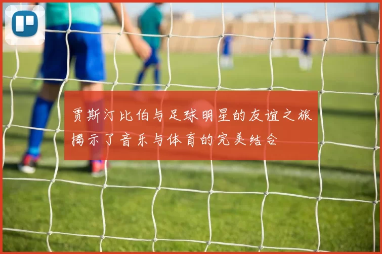 贾斯汀比伯与足球明星的友谊之旅揭示了音乐与体育的完美结合