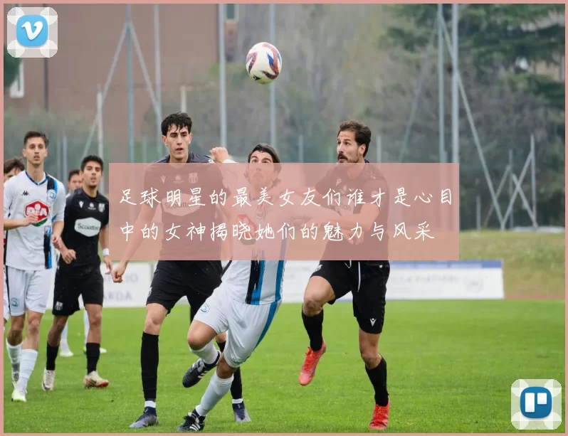 足球明星的最美女友们谁才是心目中的女神揭晓她们的魅力与风采