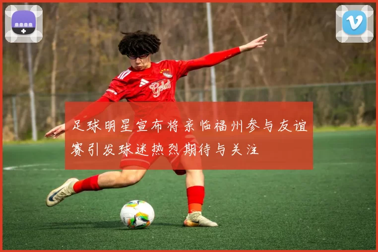 足球明星宣布将亲临福州参与友谊赛引发球迷热烈期待与关注