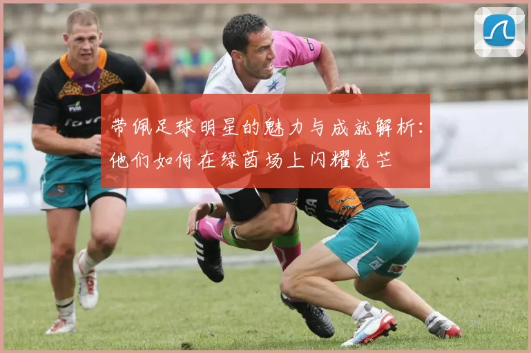 带佩足球明星的魅力与成就解析：他们如何在绿茵场上闪耀光芒