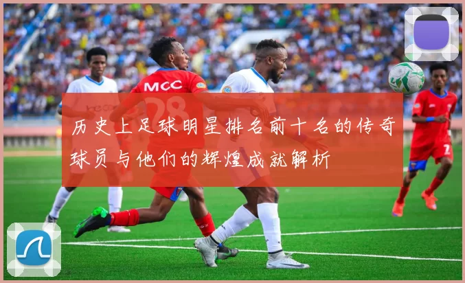 历史上足球明星排名前十名的传奇球员与他们的辉煌成就解析