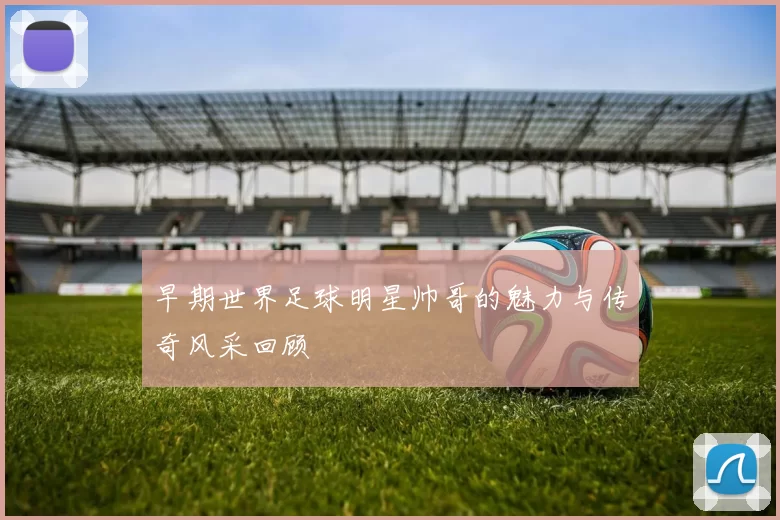 早期世界足球明星帅哥的魅力与传奇风采回顾