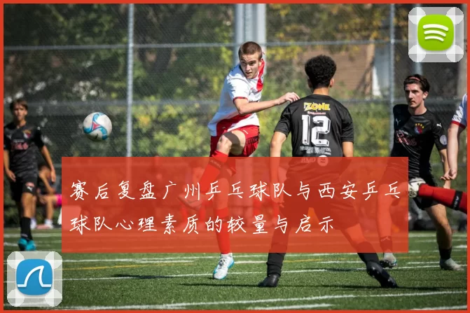 赛后复盘广州乒乓球队与西安乒乓球队心理素质的较量与启示
