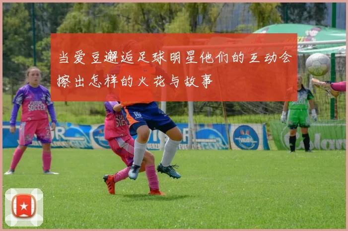 当爱豆邂逅足球明星他们的互动会擦出怎样的火花与故事