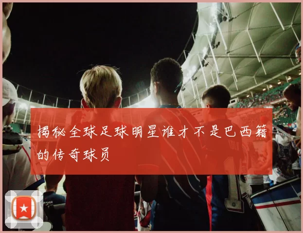 揭秘全球足球明星谁才不是巴西籍的传奇球员