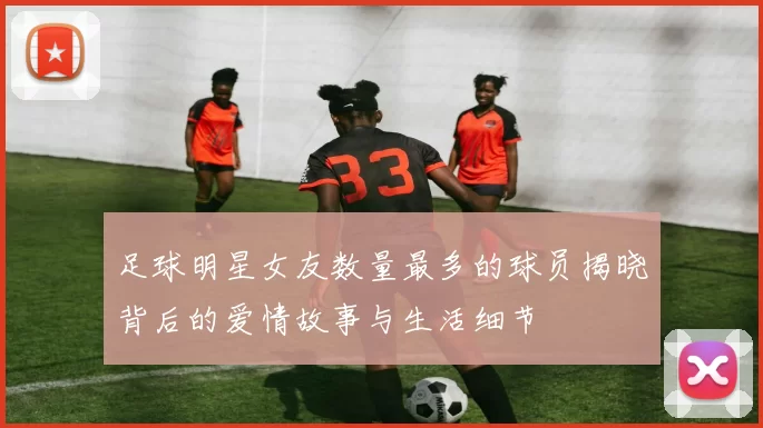 足球明星女友数量最多的球员揭晓背后的爱情故事与生活细节