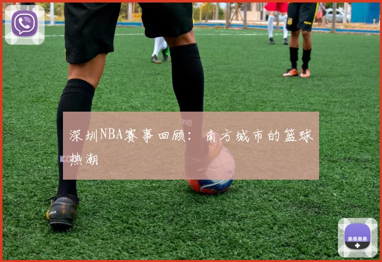 深圳NBA赛事回顾：南方城市的篮球热潮