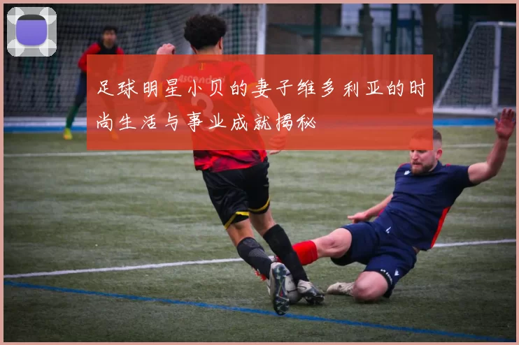 足球明星小贝的妻子维多利亚的时尚生活与事业成就揭秘
