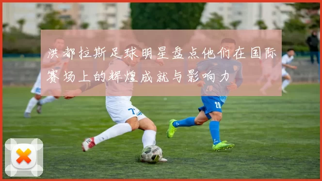 洪都拉斯足球明星盘点他们在国际赛场上的辉煌成就与影响力