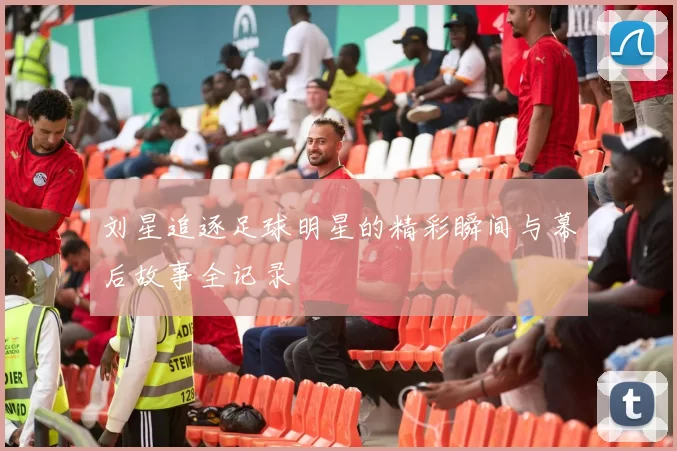 刘星追逐足球明星的精彩瞬间与幕后故事全记录