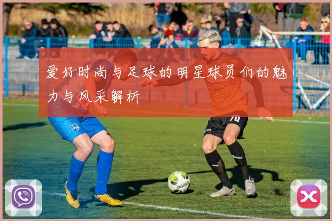 爱好时尚与足球的明星球员们的魅力与风采解析