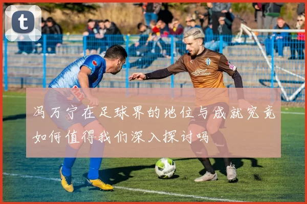 冯万宁在足球界的地位与成就究竟如何值得我们深入探讨吗