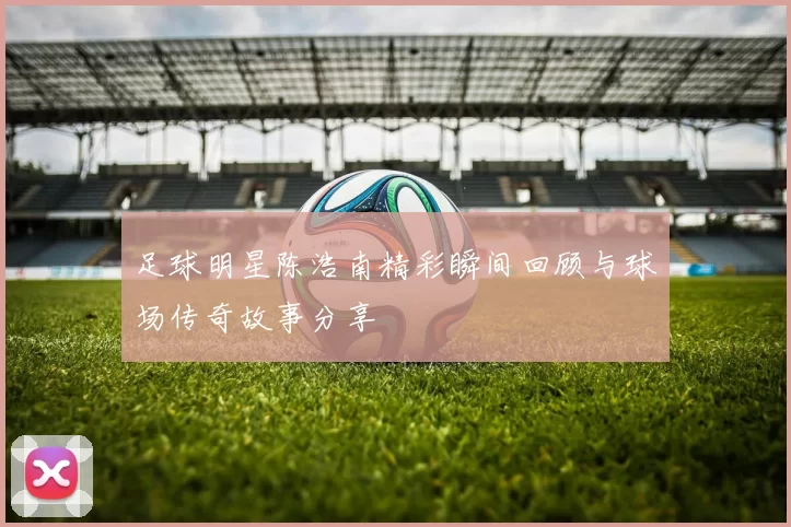 足球明星陈浩南精彩瞬间回顾与球场传奇故事分享