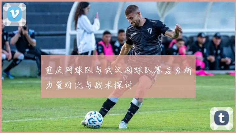 重庆网球队与武汉网球队赛后分析力量对比与战术探讨