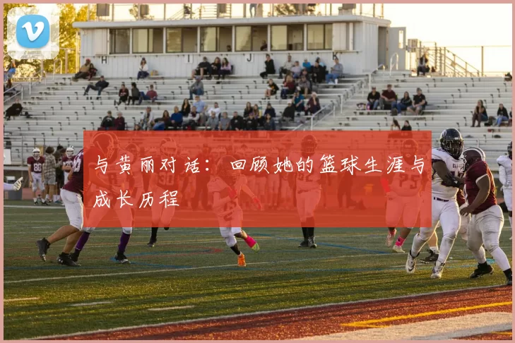 与黄丽对话：回顾她的篮球生涯与成长历程