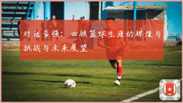 对话黄强：回顾篮球生涯的辉煌与挑战与未来展望
