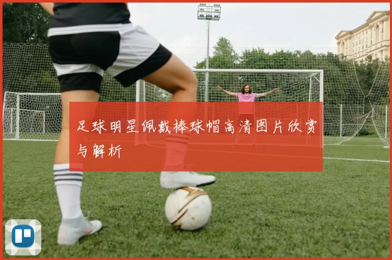 足球明星佩戴棒球帽高清图片欣赏与解析