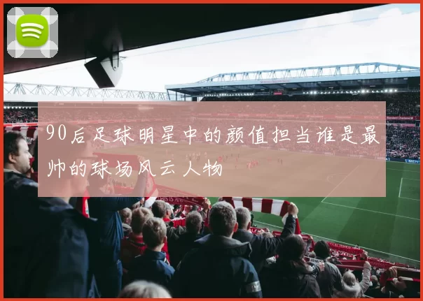 90后足球明星中的颜值担当谁是最帅的球场风云人物