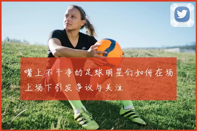 嘴上不干净的足球明星们如何在场上场下引发争议与关注