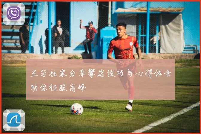 王芳独家分享攀岩技巧与心得体会助你征服高峰
