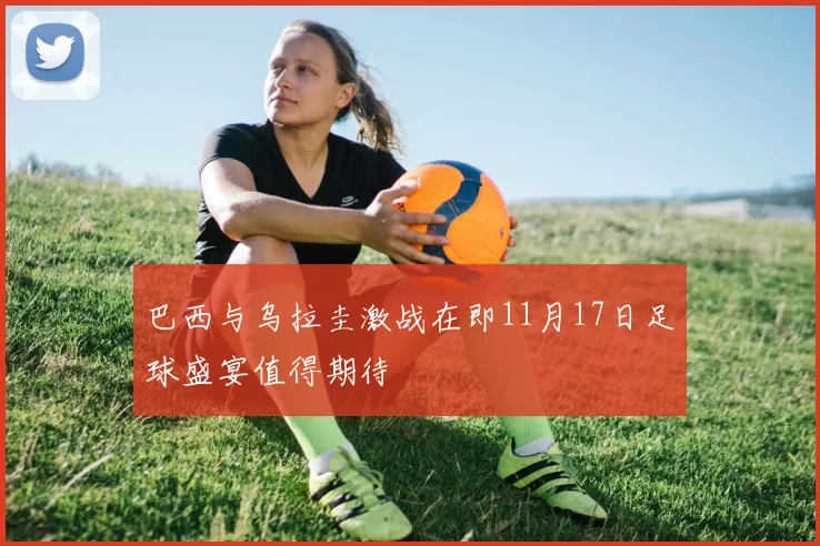 巴西与乌拉圭激战在即11月17日足球盛宴值得期待
