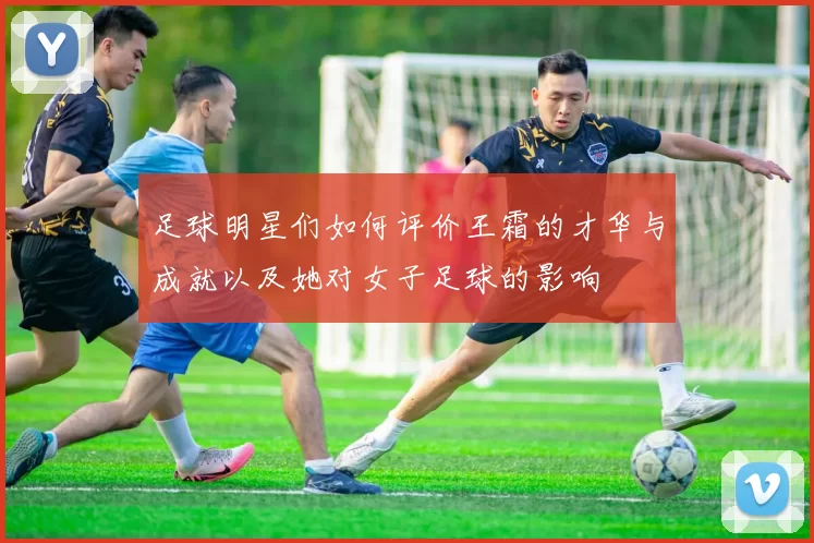 足球明星们如何评价王霜的才华与成就以及她对女子足球的影响