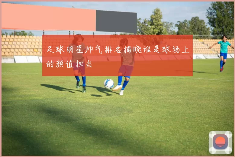 足球明星帅气排名揭晓谁是球场上的颜值担当