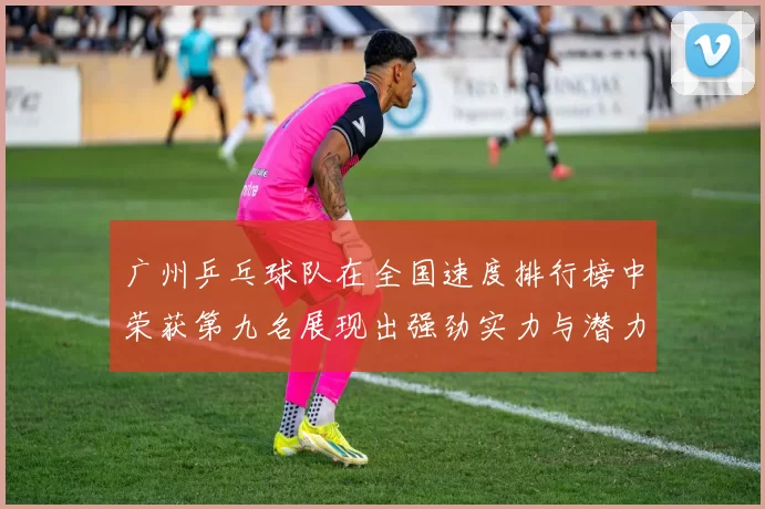 广州乒乓球队在全国速度排行榜中荣获第九名展现出强劲实力与潜力