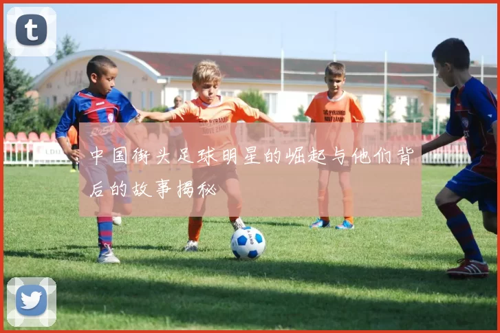 中国街头足球明星的崛起与他们背后的故事揭秘
