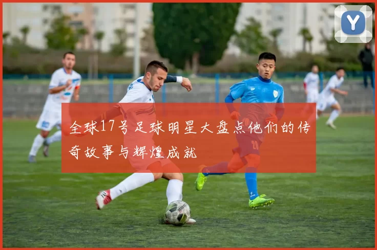 全球17号足球明星大盘点他们的传奇故事与辉煌成就