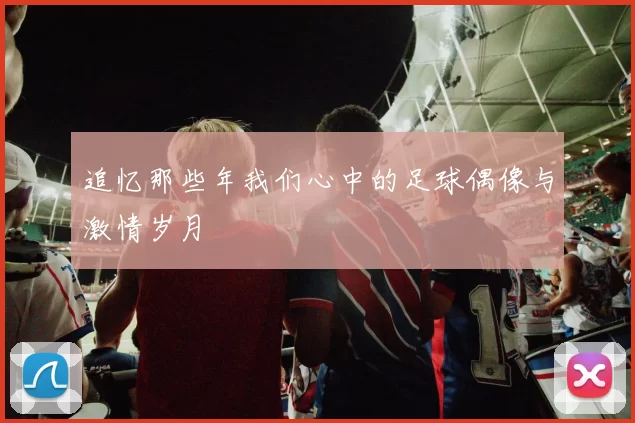 追忆那些年我们心中的足球偶像与激情岁月