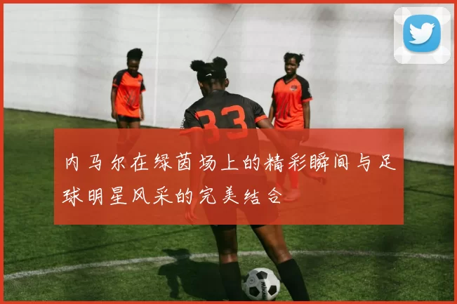 内马尔在绿茵场上的精彩瞬间与足球明星风采的完美结合
