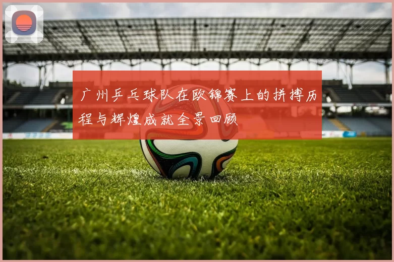 广州乒乓球队在欧锦赛上的拼搏历程与辉煌成就全景回顾