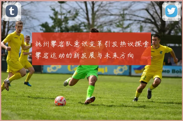 杭州攀岩队意识变革引发热议探索攀岩运动的新发展与未来方向