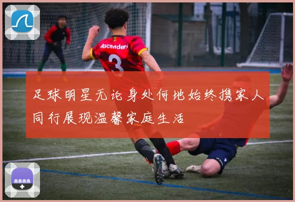 足球明星无论身处何地始终携家人同行展现温馨家庭生活