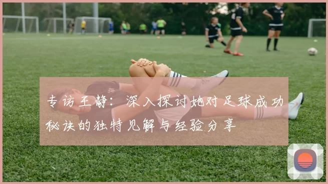 专访王静：深入探讨她对足球成功秘诀的独特见解与经验分享