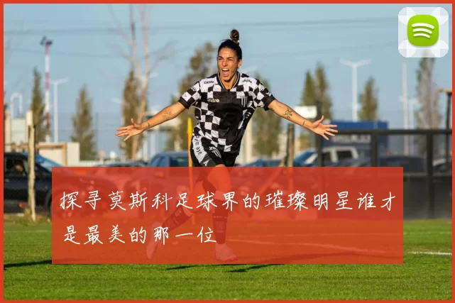 探寻莫斯科足球界的璀璨明星谁才是最美的那一位