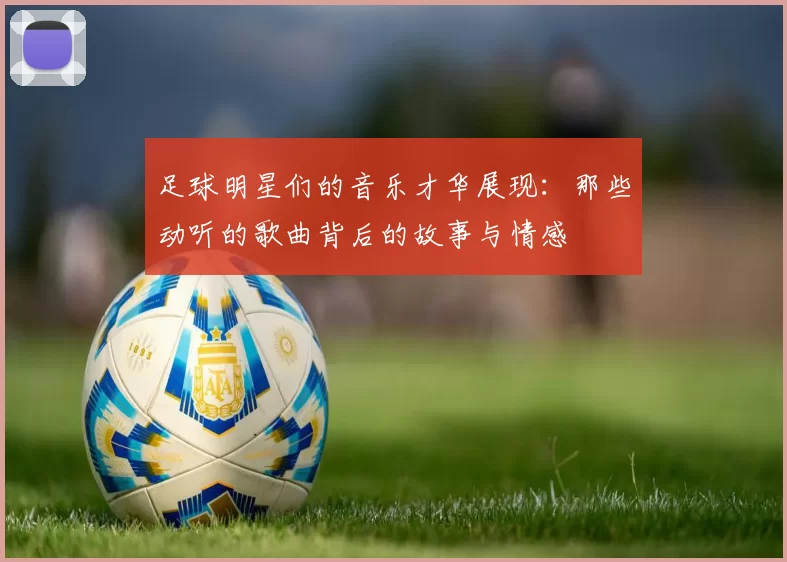 足球明星们的音乐才华展现：那些动听的歌曲背后的故事与情感