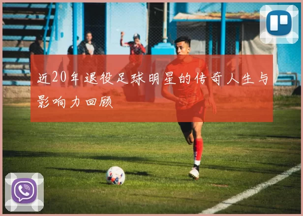 近20年退役足球明星的传奇人生与影响力回顾