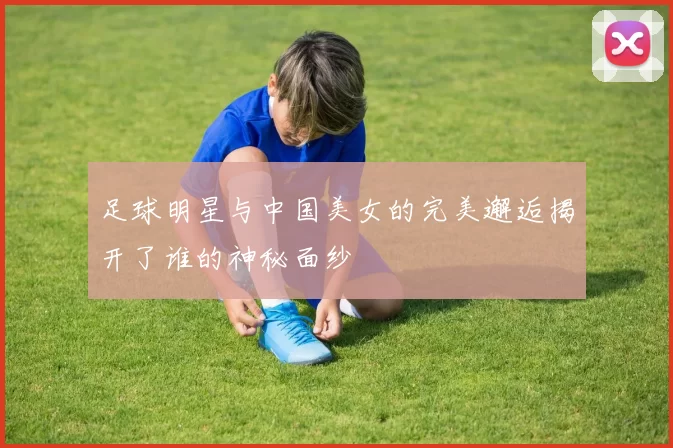 足球明星与中国美女的完美邂逅揭开了谁的神秘面纱