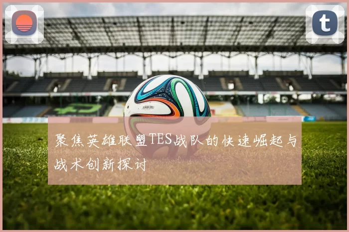 聚焦英雄联盟TES战队的快速崛起与战术创新探讨