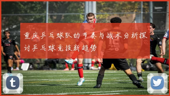 重庆乒乓球队的节奏与战术分析探讨乒乓球竞技新趋势