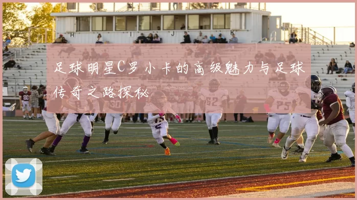 足球明星C罗小卡的高级魅力与足球传奇之路探秘